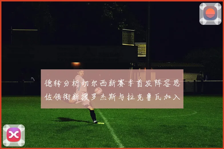 德转分析切尔西新赛季首发阵容恩佐领衔新援罗杰斯与拉克鲁瓦加入