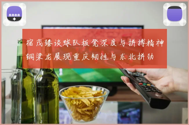 宿茂臻谈球队板凳深度与拼搏精神铜梁龙展现重庆韧性与东北拼劲