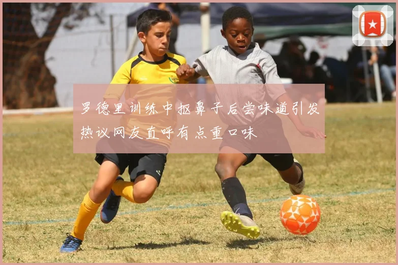 罗德里训练中抠鼻子后尝味道引发热议网友直呼有点重口味