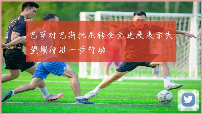 巴萨对巴斯托尼转会无进展表示失望期待进一步行动
