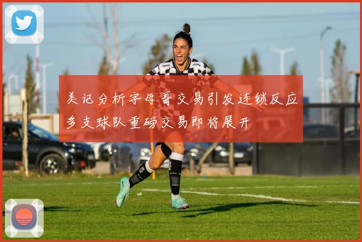 美记分析字母哥交易引发连锁反应多支球队重磅交易即将展开