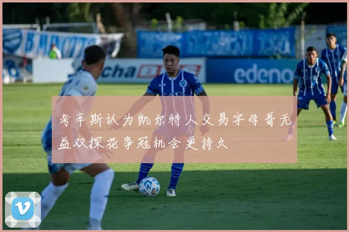 考辛斯认为凯尔特人交易字母哥无益双探花争冠机会更持久