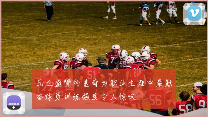 瓦兰盛赞约基奇为职业生涯中最勤奋球员训练强度令人惊叹