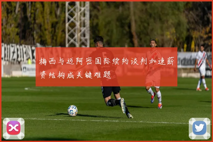 梅西与迈阿密国际续约谈判加速薪资结构成关键难题