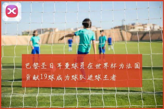 巴黎圣日耳曼球员在世界杯为法国贡献19球成为球队进球王者