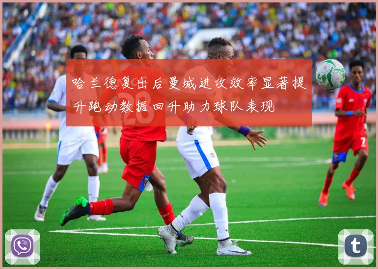 哈兰德复出后曼城进攻效率显著提升跑动数据回升助力球队表现