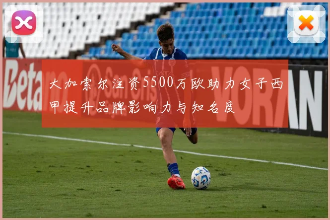 大加索尔注资5500万欧助力女子西甲提升品牌影响力与知名度