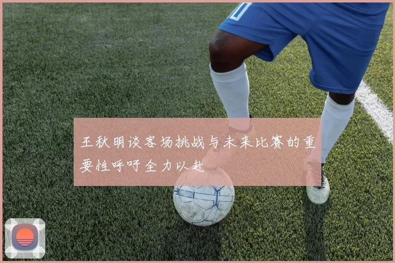 王秋明谈客场挑战与未来比赛的重要性呼吁全力以赴