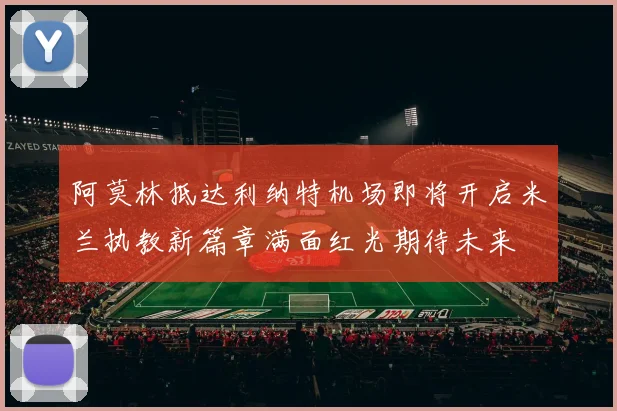 阿莫林抵达利纳特机场即将开启米兰执教新篇章满面红光期待未来