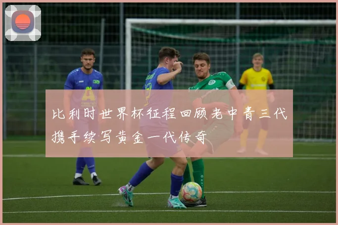 比利时世界杯征程回顾老中青三代携手续写黄金一代传奇