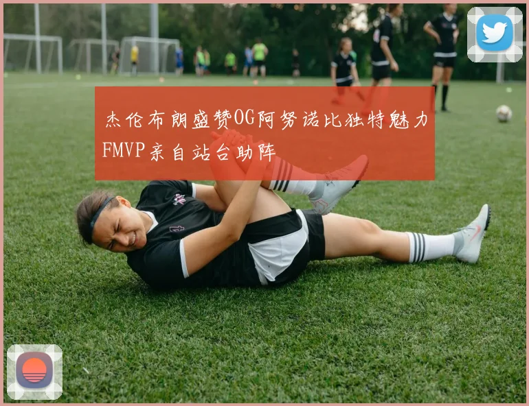 杰伦布朗盛赞OG阿努诺比独特魅力FMVP亲自站台助阵