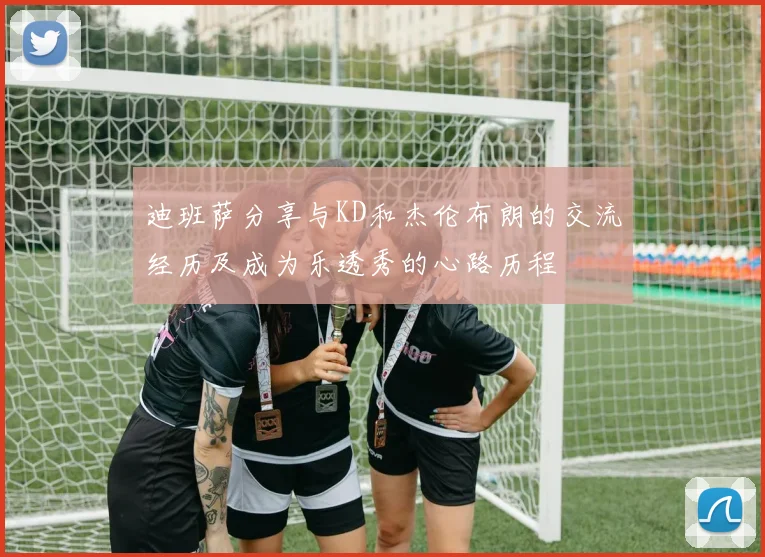 迪班萨分享与KD和杰伦布朗的交流经历及成为乐透秀的心路历程