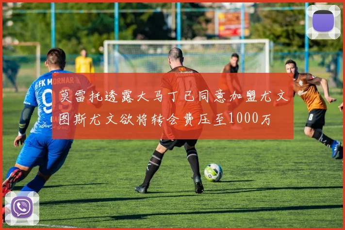 莫雷托透露大马丁已同意加盟尤文图斯尤文欲将转会费压至1000万