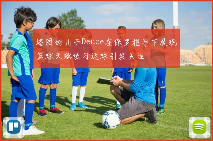 塔图姆儿子Deuce在保罗指导下展现篮球天赋练习运球引发关注