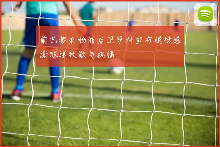 前巴黎利物浦后卫萨科宣布退役感谢球迷致敬与祝福