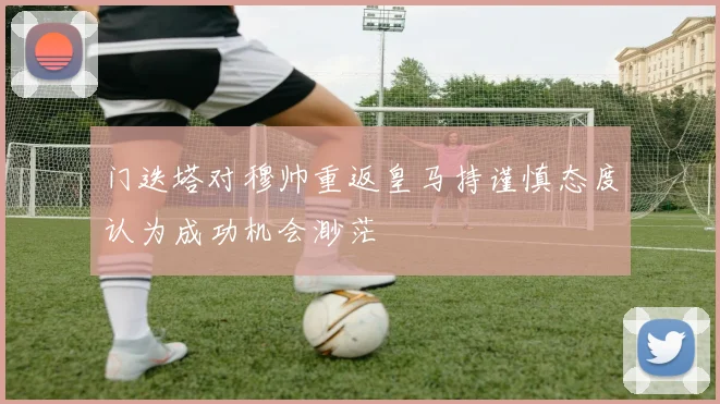 门迭塔对穆帅重返皇马持谨慎态度认为成功机会渺茫