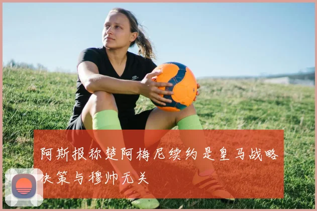 阿斯报称楚阿梅尼续约是皇马战略决策与穆帅无关