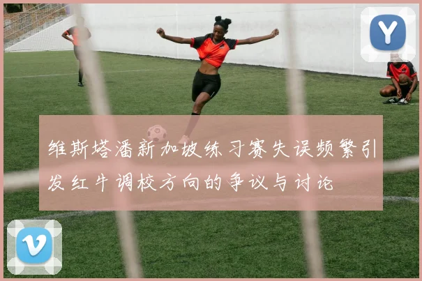 维斯塔潘新加坡练习赛失误频繁引发红牛调校方向的争议与讨论