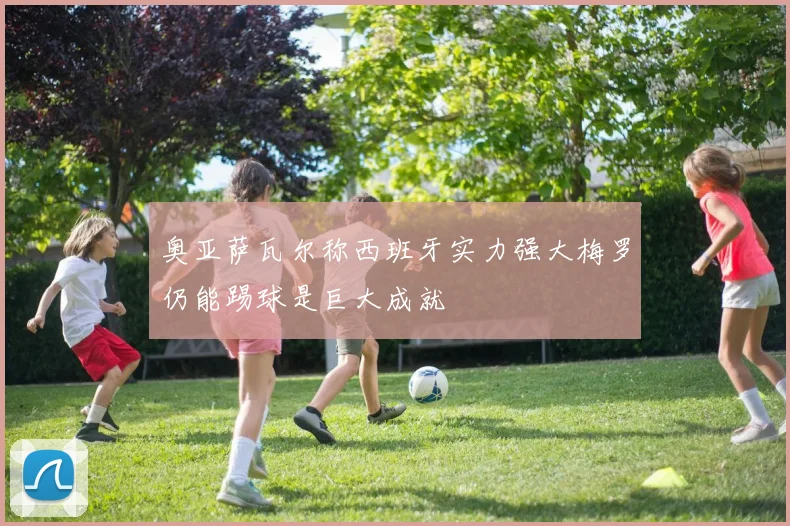 奥亚萨瓦尔称西班牙实力强大梅罗仍能踢球是巨大成就