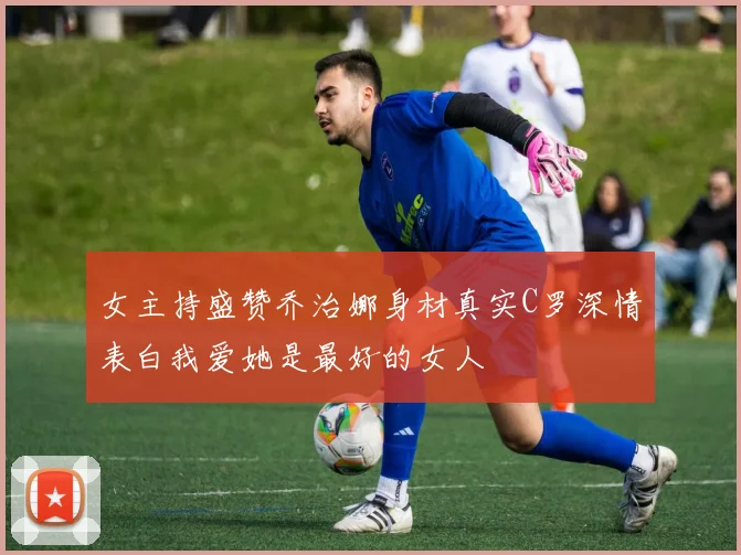 女主持盛赞乔治娜身材真实C罗深情表白我爱她是最好的女人