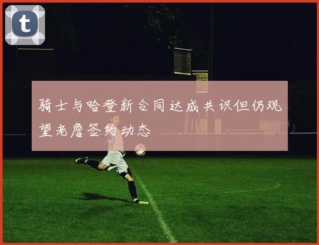 骑士与哈登新合同达成共识但仍观望老詹签约动态
