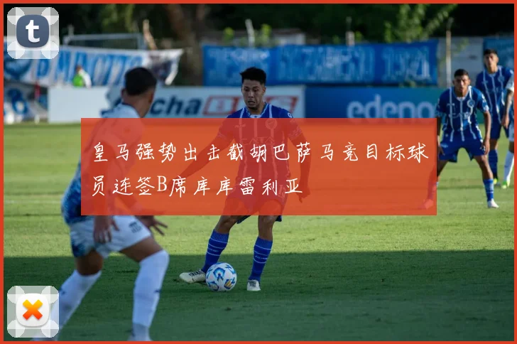 皇马强势出击截胡巴萨马竞目标球员连签B席库库雷利亚