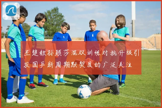王楚钦孙颖莎混双训练对抗升级引发国乒新周期默契度的广泛关注