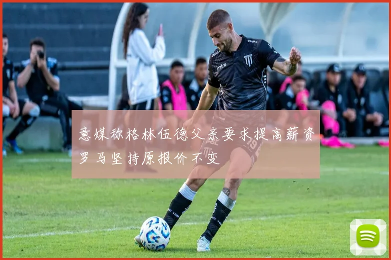 意媒称格林伍德父亲要求提高薪资罗马坚持原报价不变