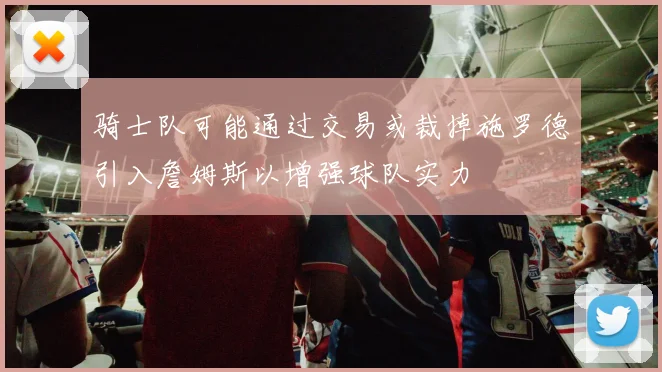 骑士队可能通过交易或裁掉施罗德引入詹姆斯以增强球队实力