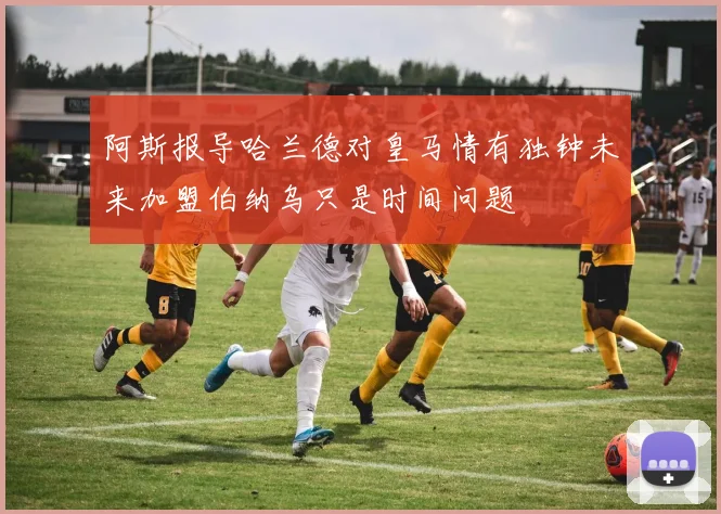 阿斯报导哈兰德对皇马情有独钟未来加盟伯纳乌只是时间问题