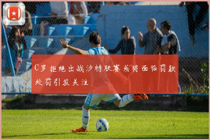 C罗拒绝出战沙特联赛或将面临罚款处罚引发关注