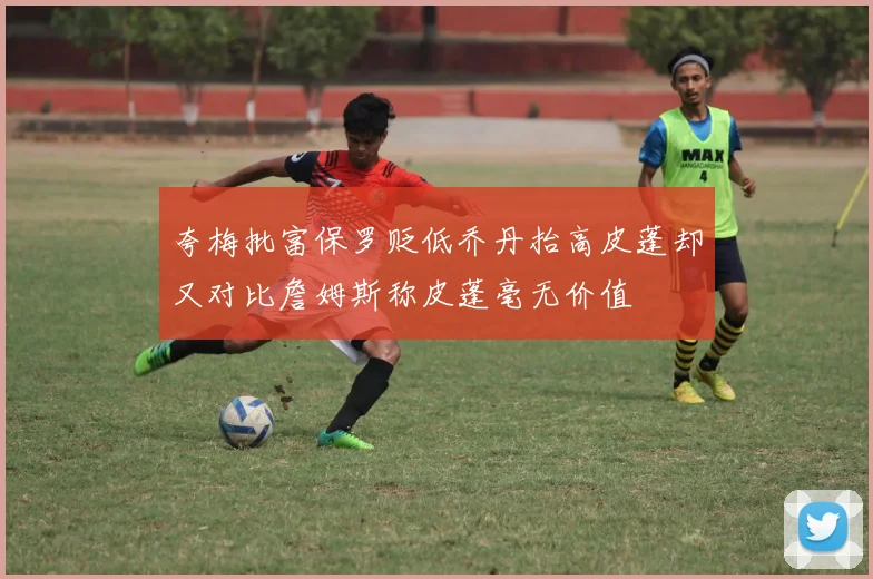 夸梅批富保罗贬低乔丹抬高皮蓬却又对比詹姆斯称皮蓬毫无价值