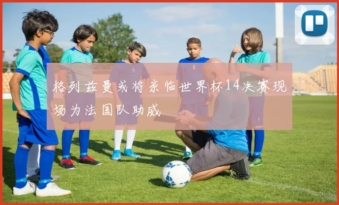 格列兹曼或将亲临世界杯14决赛现场为法国队助威