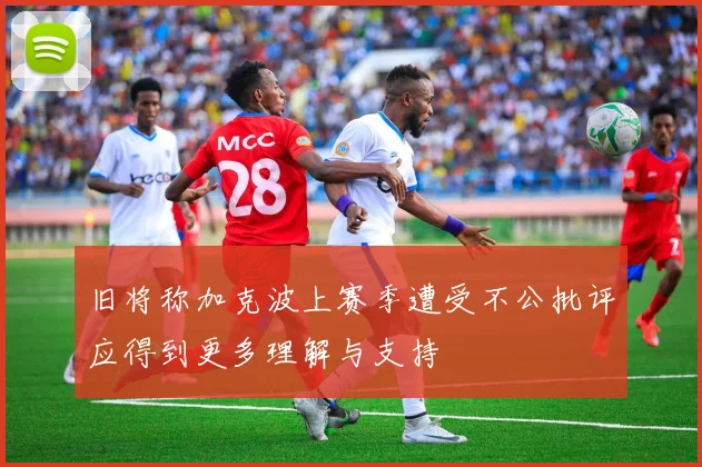 旧将称加克波上赛季遭受不公批评应得到更多理解与支持