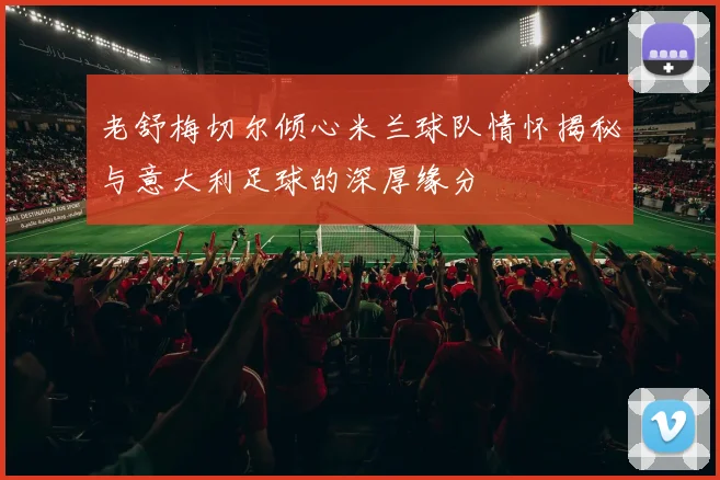 老舒梅切尔倾心米兰球队情怀揭秘与意大利足球的深厚缘分