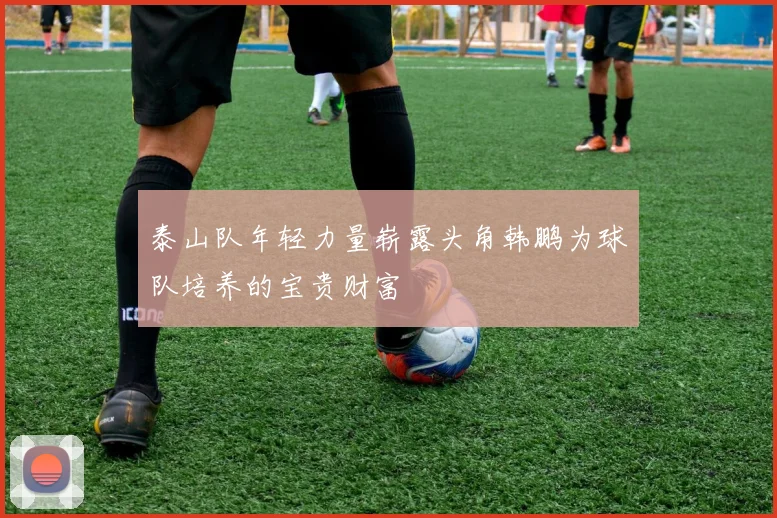 泰山队年轻力量崭露头角韩鹏为球队培养的宝贵财富