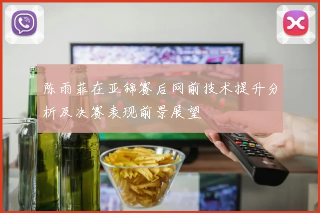 陈雨菲在亚锦赛后网前技术提升分析及决赛表现前景展望