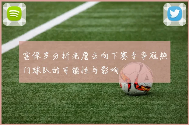 富保罗分析老詹去向下赛季争冠热门球队的可能性与影响