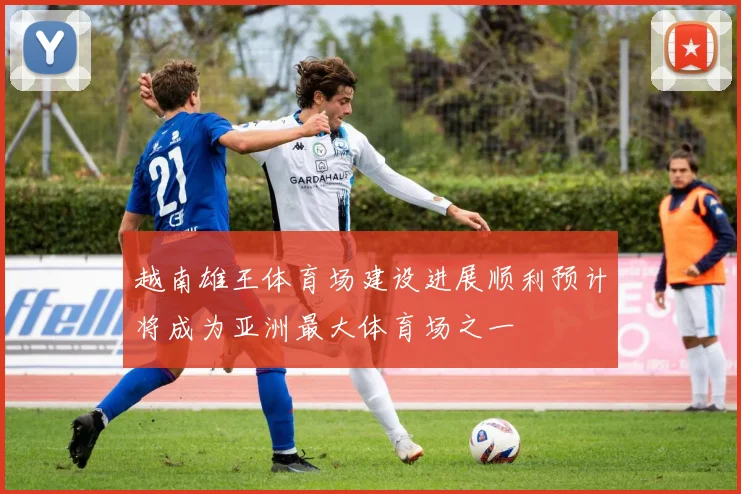 越南雄王体育场建设进展顺利预计将成为亚洲最大体育场之一
