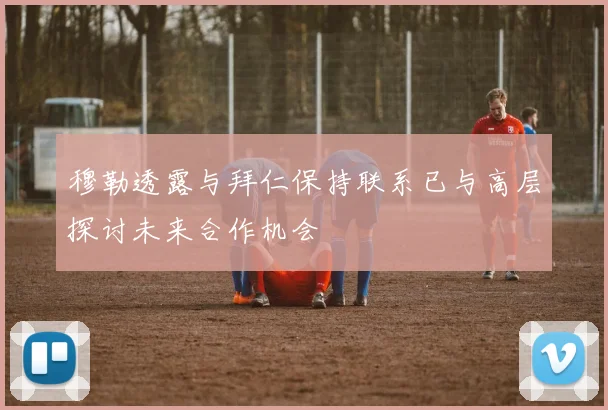 穆勒透露与拜仁保持联系已与高层探讨未来合作机会