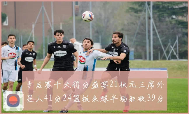 季后赛十大得分盛宴21状元三席外星人41分24篮板米球半场狂砍39分