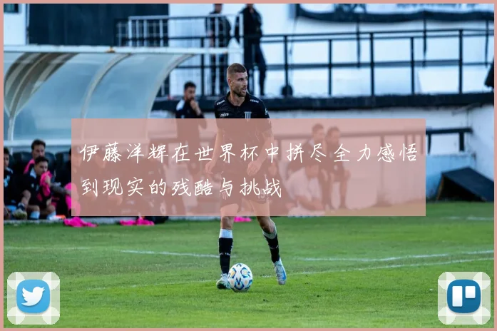 伊藤洋辉在世界杯中拼尽全力感悟到现实的残酷与挑战