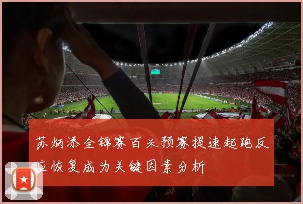 苏炳添全锦赛百米预赛提速起跑反应恢复成为关键因素分析