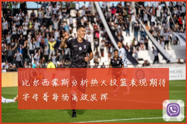比尔西蒙斯分析热火投篮表现期待字母哥每场高效发挥