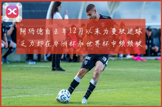 阿玛德自去年12月以来为曼联进球乏力却在非洲杯和世界杯中频频破门